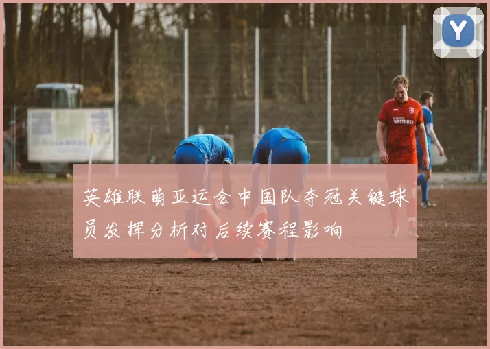 英雄联萌亚运会中国队夺冠关键球员发挥分析对后续赛程影响