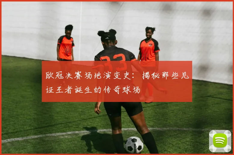 欧冠决赛场地演变史：揭秘那些见证王者诞生的传奇球场