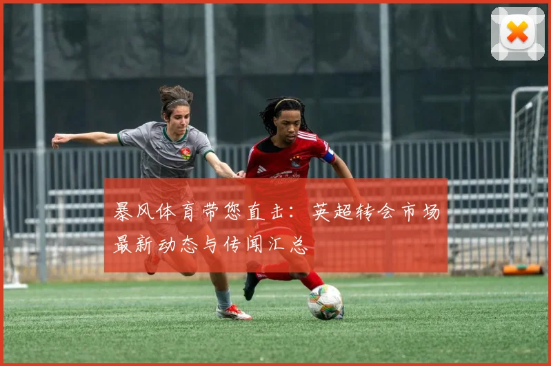 暴风体育带您直击：英超转会市场最新动态与传闻汇总