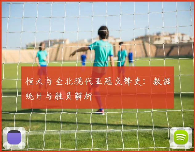 恒大与全北现代亚冠交锋史：数据统计与胜负解析