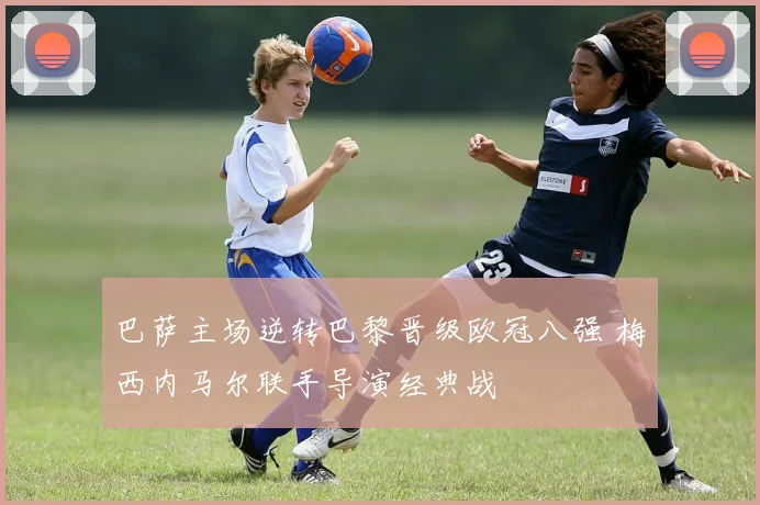 巴萨主场逆转巴黎晋级欧冠八强 梅西内马尔联手导演经典战