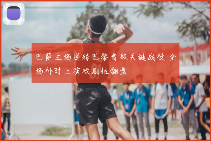 巴萨主场逆转巴黎晋级关键战役 全场补时上演戏剧性翻盘