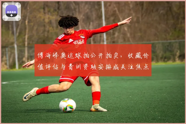 傅海峰奥运球拍公开拍卖，收藏价值评估与青训资助安排成关注焦点