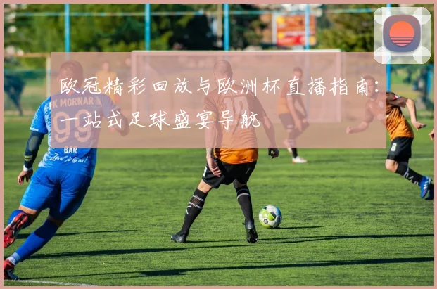 欧冠精彩回放与欧洲杯直播指南：一站式足球盛宴导航