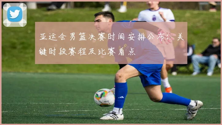 亚运会男篮决赛时间安排公布：关键时段赛程及比赛看点